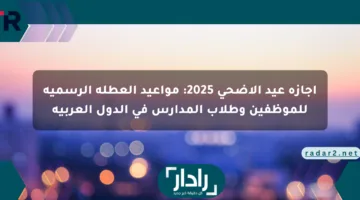 إجازة عيد الأضحى 2025: مواعيد العطلة الرسمية للموظفين وطلاب المدارس في الدول العربية